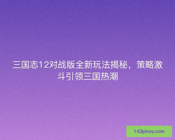 三国志12对战版全新玩法揭秘，策略激斗引领三国热潮