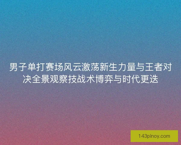 男子单打赛场风云激荡新生力量与王者对决全景观察技战术博弈与时代更迭