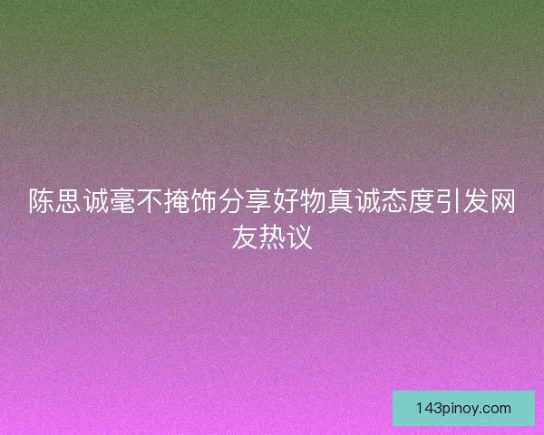 陈思诚毫不掩饰分享好物真诚态度引发网友热议