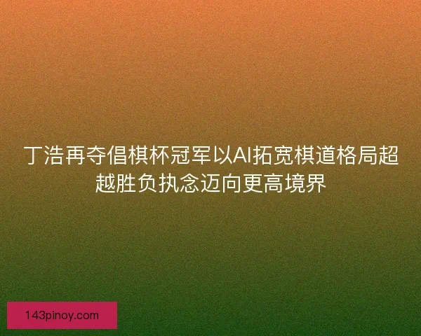 丁浩再夺倡棋杯冠军以AI拓宽棋道格局超越胜负执念迈向更高境界