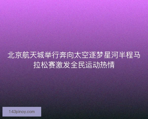 北京航天城举行奔向太空逐梦星河半程马拉松赛激发全民运动热情