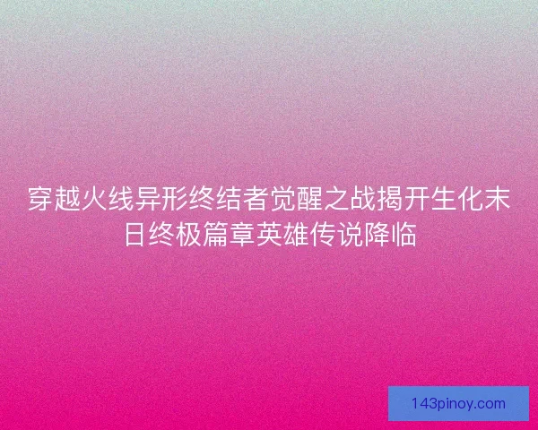 穿越火线异形终结者觉醒之战揭开生化末日终极篇章英雄传说降临