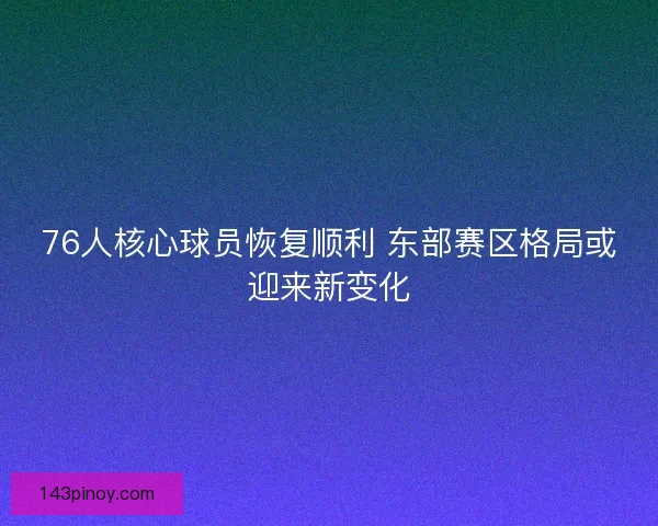 76人核心球员恢复顺利 东部赛区格局或迎来新变化