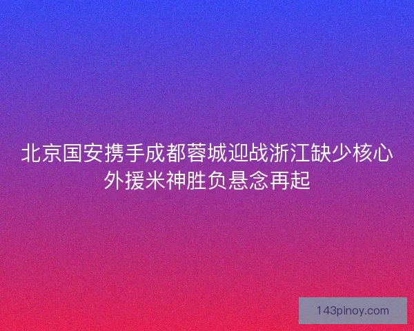 北京国安携手成都蓉城迎战浙江缺少核心外援米神胜负悬念再起