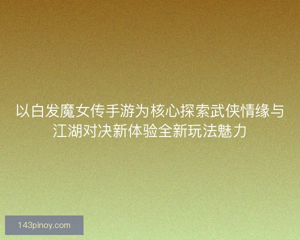 以白发魔女传手游为核心探索武侠情缘与江湖对决新体验全新玩法魅力