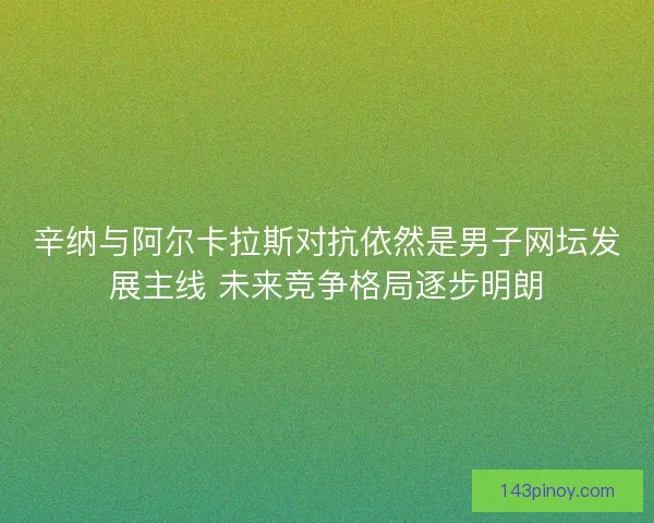 辛纳与阿尔卡拉斯对抗依然是男子网坛发展主线 未来竞争格局逐步明朗