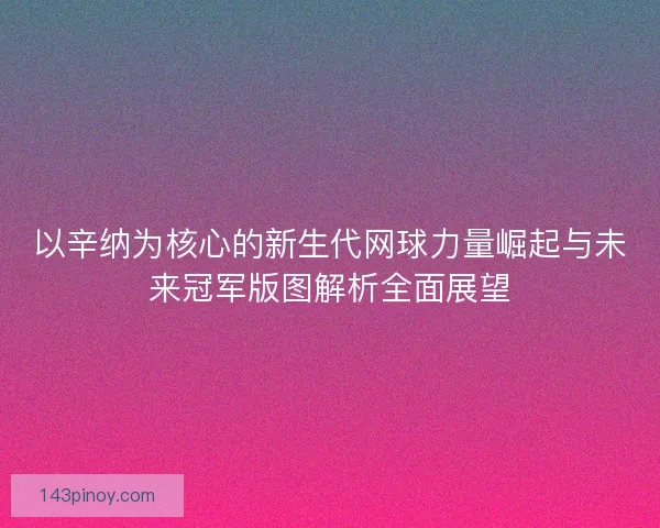 以辛纳为核心的新生代网球力量崛起与未来冠军版图解析全面展望