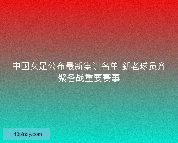 中国女足公布最新集训名单 新老球员齐聚备战重要赛事