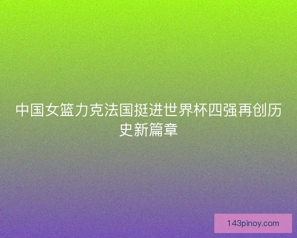 中国女篮力克法国挺进世界杯四强再创历史新篇章